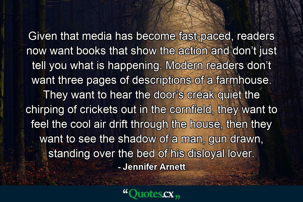 Given that media has become fast-paced, readers now want books that show the action and don’t just tell you what is happening. Modern readers don’t want three pages of descriptions of a farmhouse. They want to hear the door’s creak quiet the chirping of crickets out in the cornfield, they want to feel the cool air drift through the house, then they want to see the shadow of a man, gun drawn, standing over the bed of his disloyal lover. - Quote by Jennifer Arnett