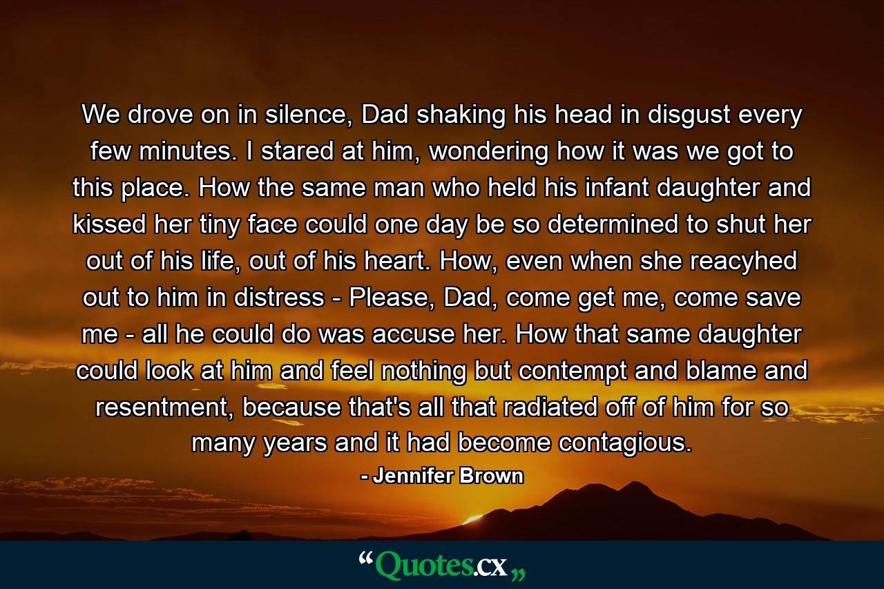 We drove on in silence, Dad shaking his head in disgust every few minutes. I stared at him, wondering how it was we got to this place. How the same man who held his infant daughter and kissed her tiny face could one day be so determined to shut her out of his life, out of his heart. How, even when she reacyhed out to him in distress - Please, Dad, come get me, come save me - all he could do was accuse her. How that same daughter could look at him and feel nothing but contempt and blame and resentment, because that's all that radiated off of him for so many years and it had become contagious. - Quote by Jennifer Brown