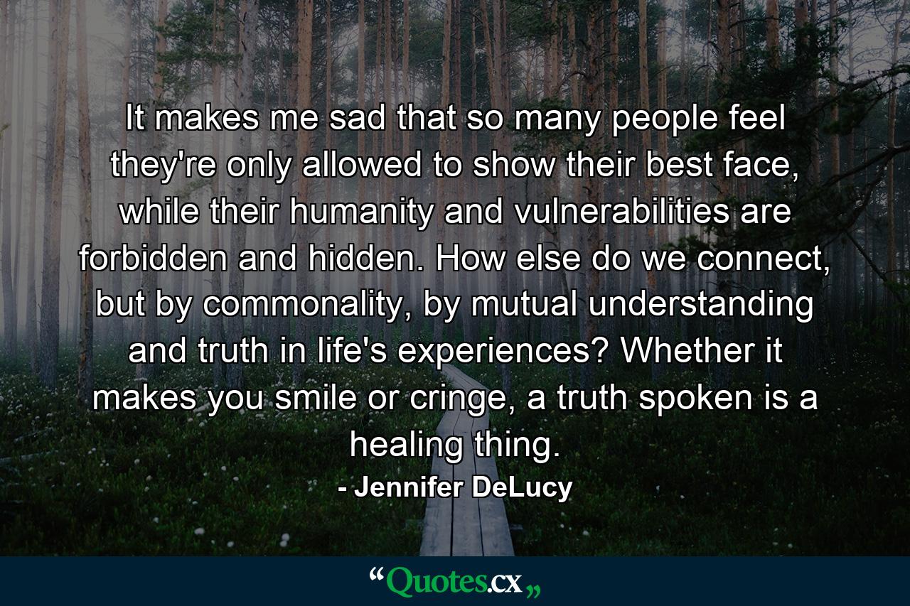 It makes me sad that so many people feel they're only allowed to show their best face, while their humanity and vulnerabilities are forbidden and hidden. How else do we connect, but by commonality, by mutual understanding and truth in life's experiences? Whether it makes you smile or cringe, a truth spoken is a healing thing. - Quote by Jennifer DeLucy