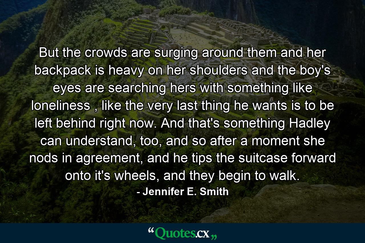 But the crowds are surging around them and her backpack is heavy on her shoulders and the boy's eyes are searching hers with something like loneliness , like the very last thing he wants is to be left behind right now. And that's something Hadley can understand, too, and so after a moment she nods in agreement, and he tips the suitcase forward onto it's wheels, and they begin to walk. - Quote by Jennifer E. Smith