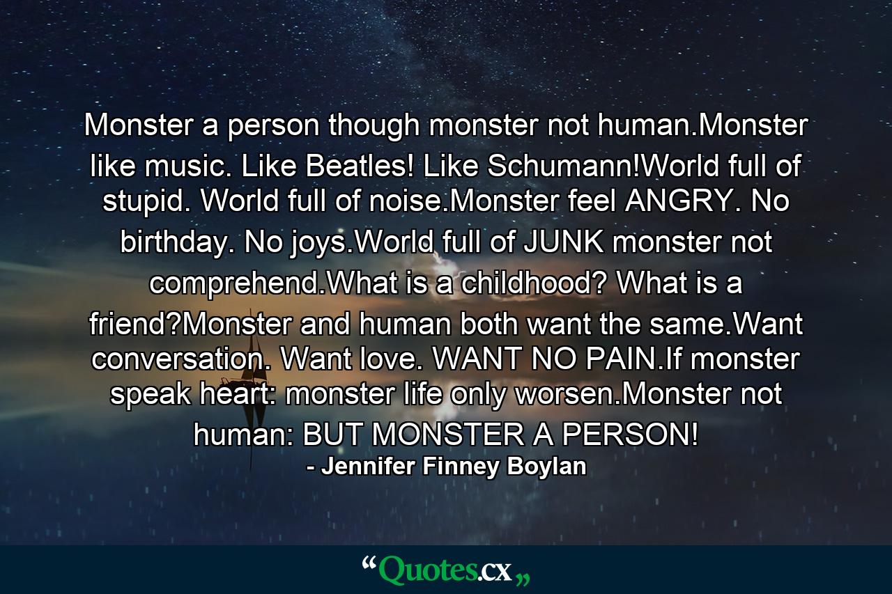 Monster a person though monster not human.Monster like music. Like Beatles! Like Schumann!World full of stupid. World full of noise.Monster feel ANGRY. No birthday. No joys.World full of JUNK monster not comprehend.What is a childhood? What is a friend?Monster and human both want the same.Want conversation. Want love. WANT NO PAIN.If monster speak heart: monster life only worsen.Monster not human: BUT MONSTER A PERSON! - Quote by Jennifer Finney Boylan