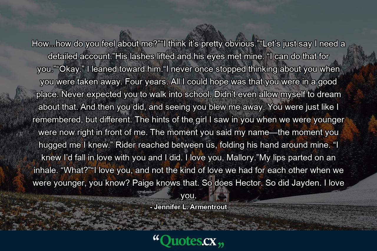 How...how do you feel about me?”“I think it’s pretty obvious.”“Let’s just say I need a detailed account.”His lashes lifted and his eyes met mine. “I can do that for you.”“Okay.” I leaned toward him.“I never once stopped thinking about you when you were taken away. Four years. All I could hope was that you were in a good place. Never expected you to walk into school. Didn’t even allow myself to dream about that. And then you did, and seeing you blew me away. You were just like I remembered, but different. The hints of the girl I saw in you when we were younger were now right in front of me. The moment you said my name—the moment you hugged me I knew.” Rider reached between us, folding his hand around mine. “I knew I’d fall in love with you and I did. I love you, Mallory.”My lips parted on an inhale. “What?”“I love you, and not the kind of love we had for each other when we were younger, you know? Paige knows that. So does Hector. So did Jayden. I love you. - Quote by Jennifer L. Armentrout