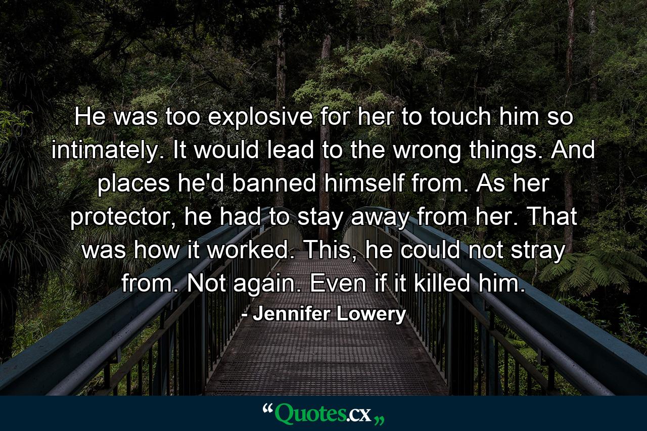 He was too explosive for her to touch him so intimately. It would lead to the wrong things. And places he'd banned himself from. As her protector, he had to stay away from her. That was how it worked. This, he could not stray from. Not again. Even if it killed him. - Quote by Jennifer Lowery