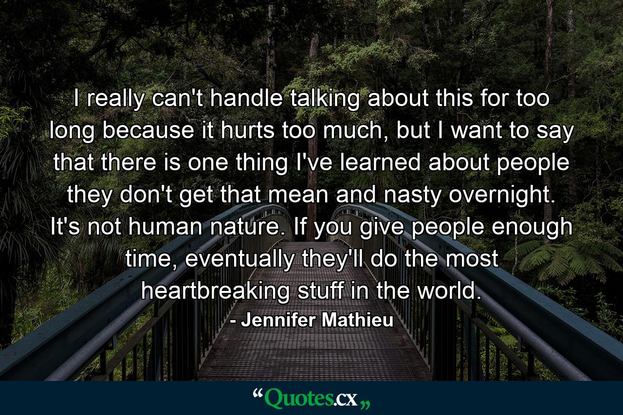 I really can't handle talking about this for too long because it hurts too much, but I want to say that there is one thing I've learned about people they don't get that mean and nasty overnight. It's not human nature. If you give people enough time, eventually they'll do the most heartbreaking stuff in the world. - Quote by Jennifer Mathieu