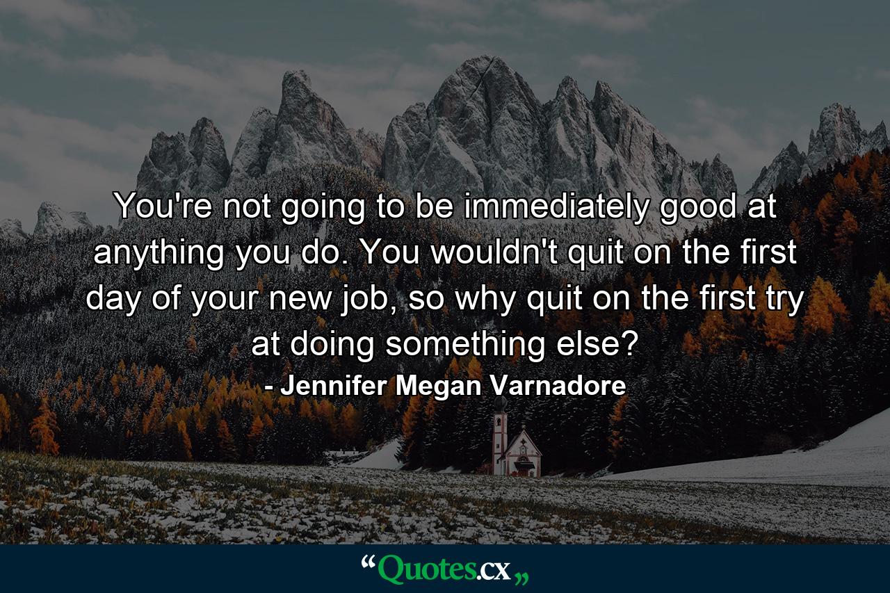 You're not going to be immediately good at anything you do. You wouldn't quit on the first day of your new job, so why quit on the first try at doing something else? - Quote by Jennifer Megan Varnadore