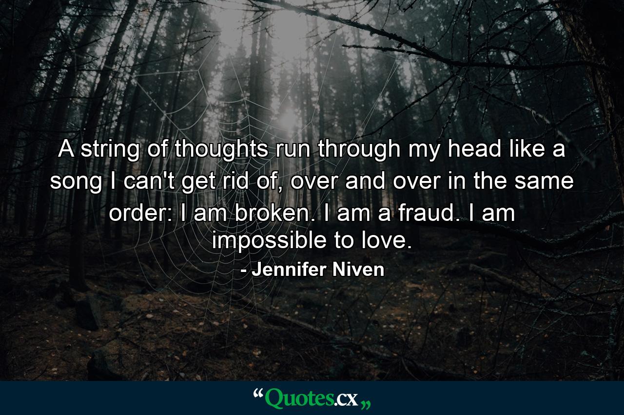 A string of thoughts run through my head like a song I can't get rid of, over and over in the same order: I am broken. I am a fraud. I am impossible to love. - Quote by Jennifer Niven