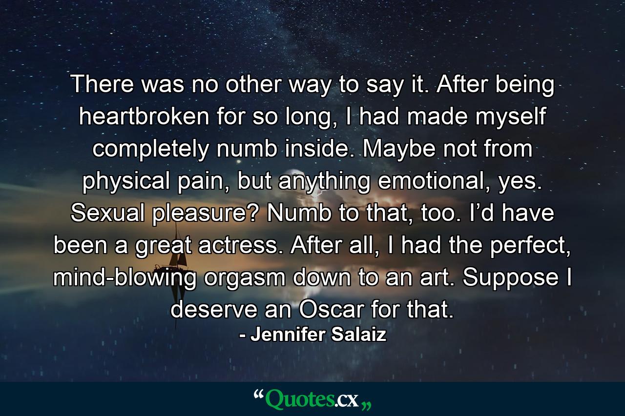 There was no other way to say it. After being heartbroken for so long, I had made myself completely numb inside. Maybe not from physical pain, but anything emotional, yes. Sexual pleasure? Numb to that, too. I’d have been a great actress. After all, I had the perfect, mind-blowing orgasm down to an art. Suppose I deserve an Oscar for that. - Quote by Jennifer Salaiz