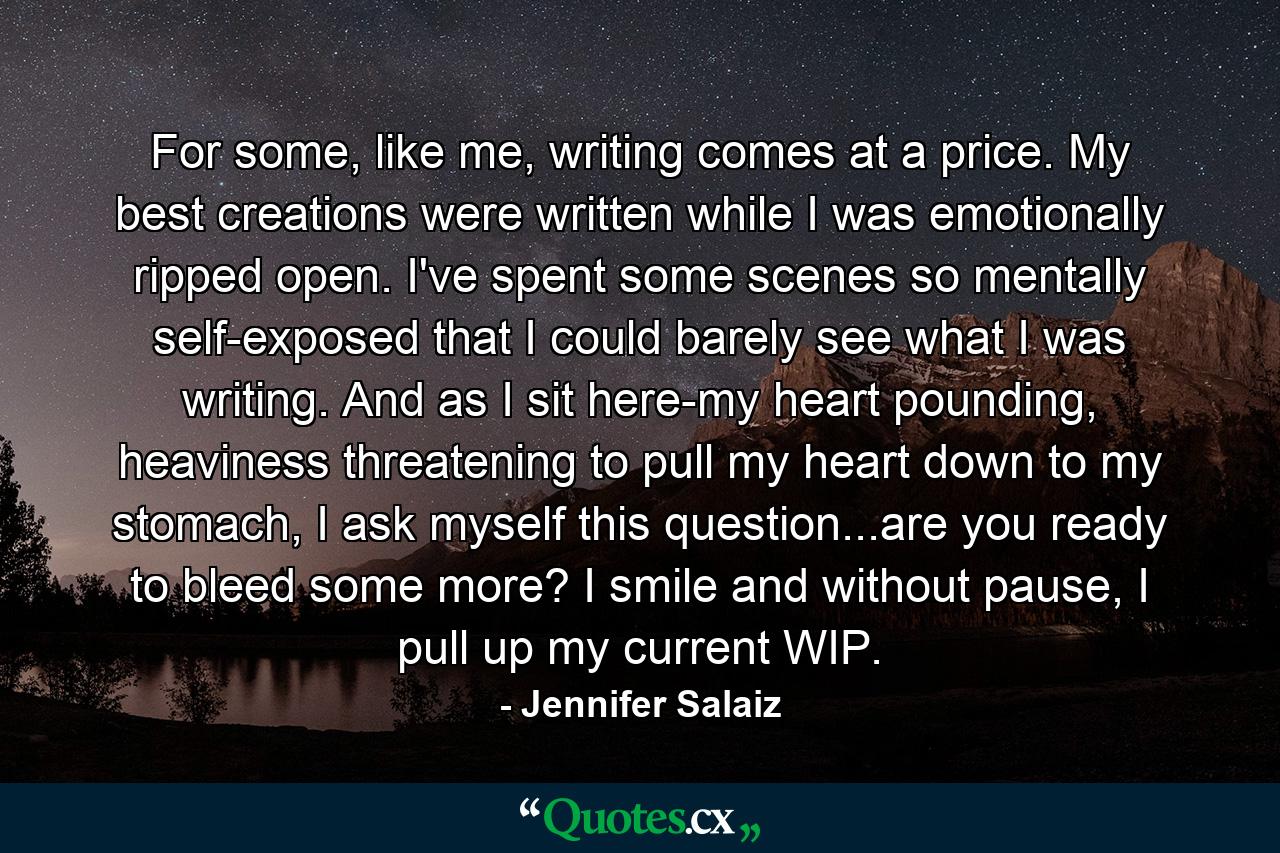 For some, like me, writing comes at a price. My best creations were written while I was emotionally ripped open. I've spent some scenes so mentally self-exposed that I could barely see what I was writing. And as I sit here-my heart pounding, heaviness threatening to pull my heart down to my stomach, I ask myself this question...are you ready to bleed some more? I smile and without pause, I pull up my current WIP. - Quote by Jennifer Salaiz