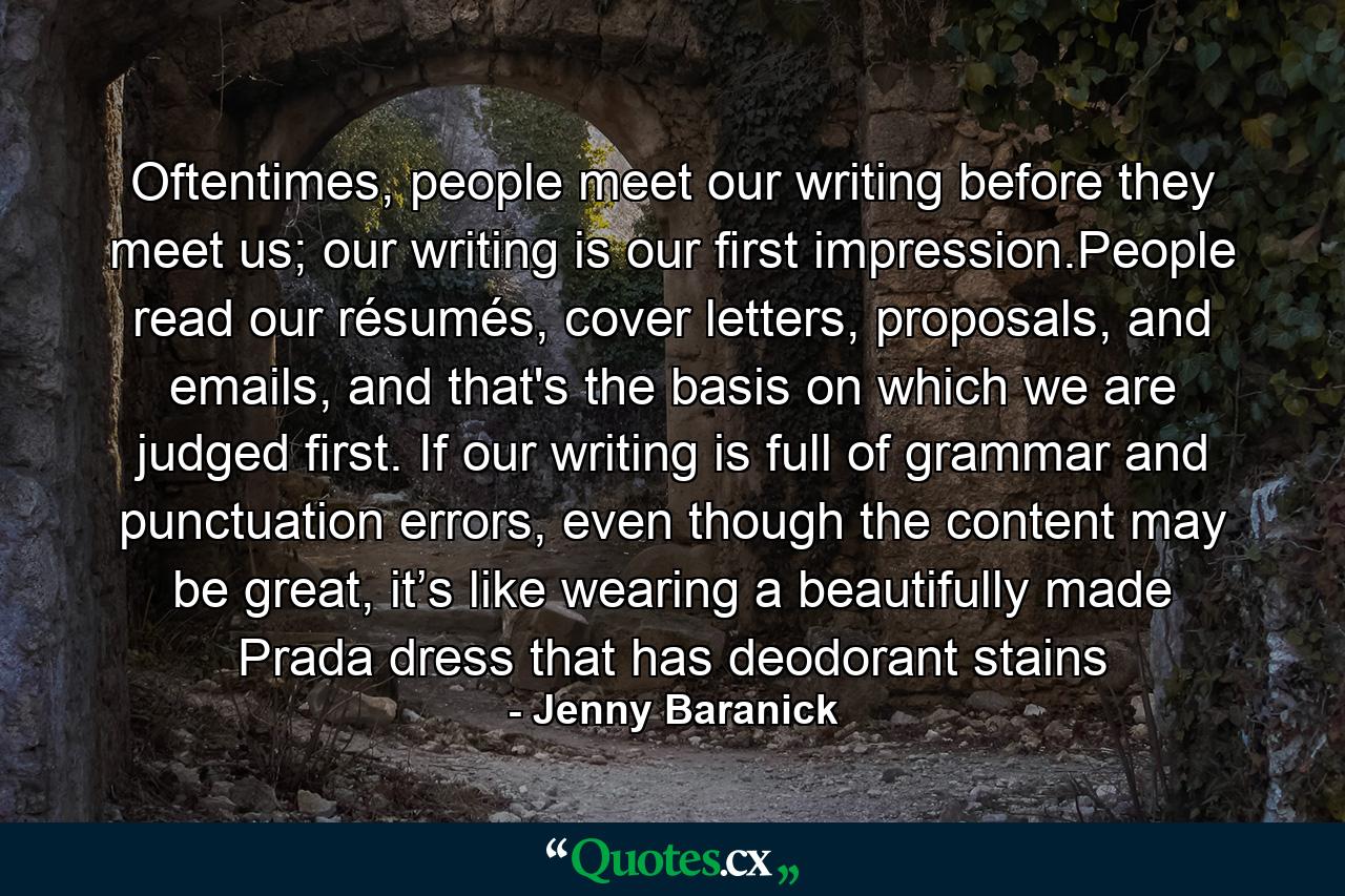 Oftentimes, people meet our writing before they meet us; our writing is our ﬁrst impression.People read our résumés, cover letters, proposals, and emails, and that's the basis on which we are judged ﬁrst. If our writing is full of grammar and punctuation errors, even though the content may be great, it’s like wearing a beautifully made Prada dress that has deodorant stains - Quote by Jenny Baranick