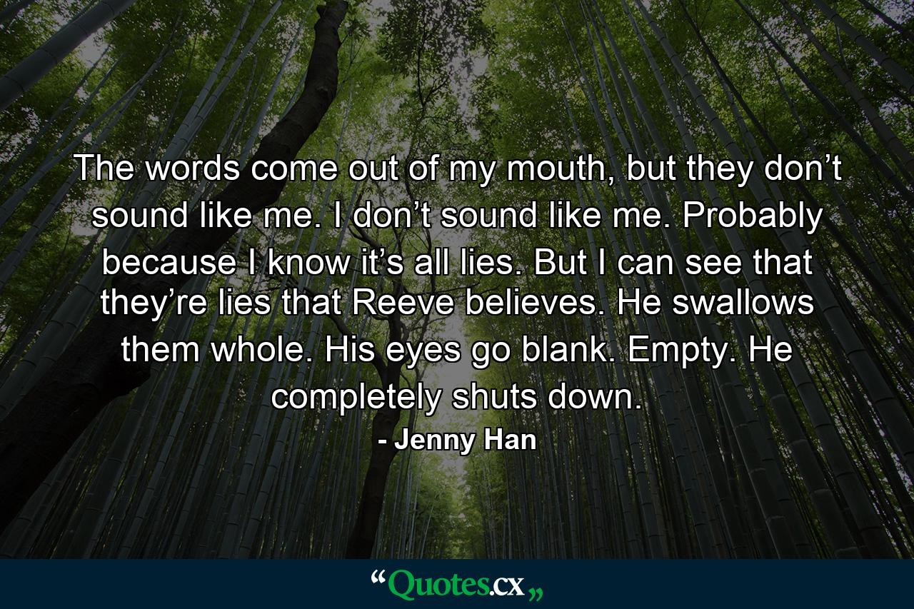 The words come out of my mouth, but they don’t sound like me. I don’t sound like me. Probably because I know it’s all lies. But I can see that they’re lies that Reeve believes. He swallows them whole. His eyes go blank. Empty. He completely shuts down. - Quote by Jenny Han