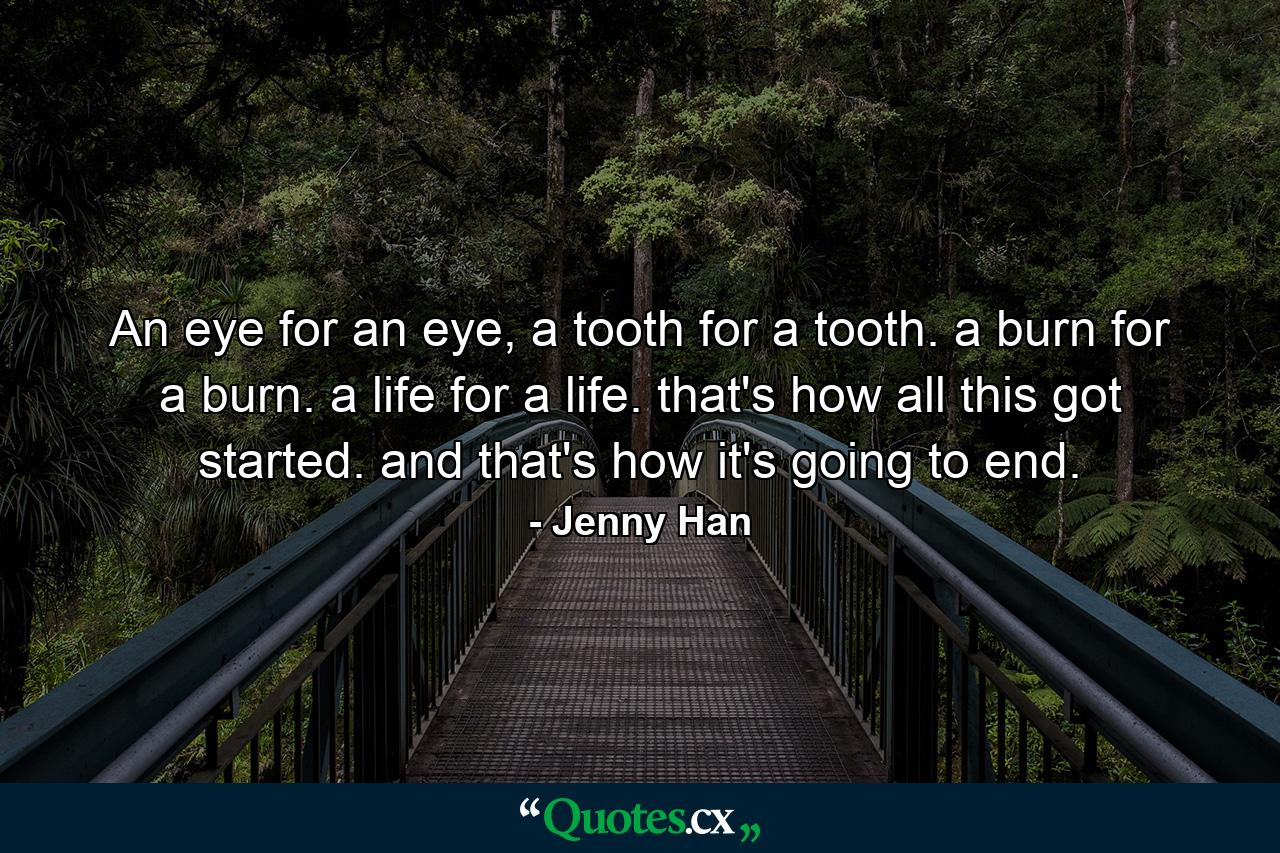 An eye for an eye, a tooth for a tooth. a burn for a burn. a life for a life. that's how all this got started. and that's how it's going to end. - Quote by Jenny Han