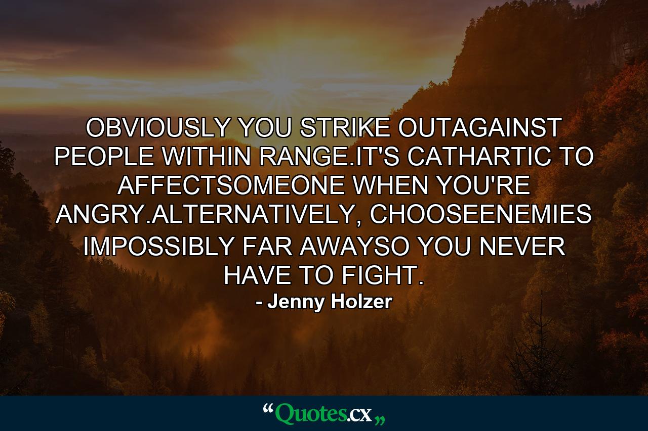 OBVIOUSLY YOU STRIKE OUTAGAINST PEOPLE WITHIN RANGE.IT'S CATHARTIC TO AFFECTSOMEONE WHEN YOU'RE ANGRY.ALTERNATIVELY, CHOOSEENEMIES IMPOSSIBLY FAR AWAYSO YOU NEVER HAVE TO FIGHT. - Quote by Jenny Holzer