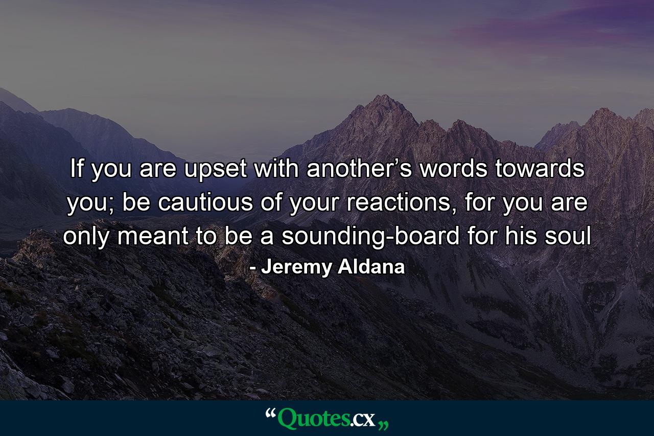 If you are upset with another’s words towards you; be cautious of your reactions, for you are only meant to be a sounding-board for his soul - Quote by Jeremy Aldana