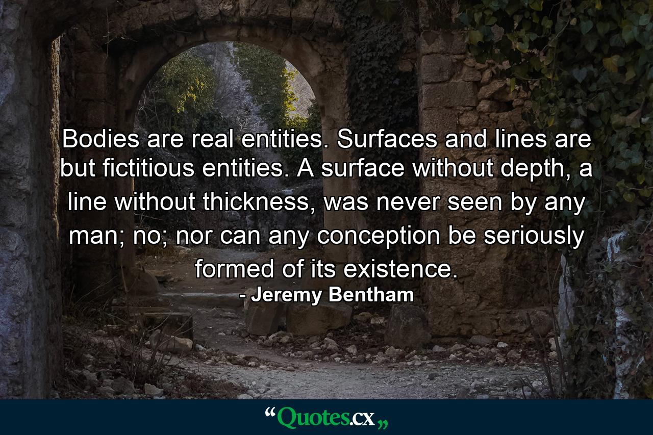 Bodies are real entities. Surfaces and lines are but fictitious entities. A surface without depth, a line without thickness, was never seen by any man; no; nor can any conception be seriously formed of its existence. - Quote by Jeremy Bentham