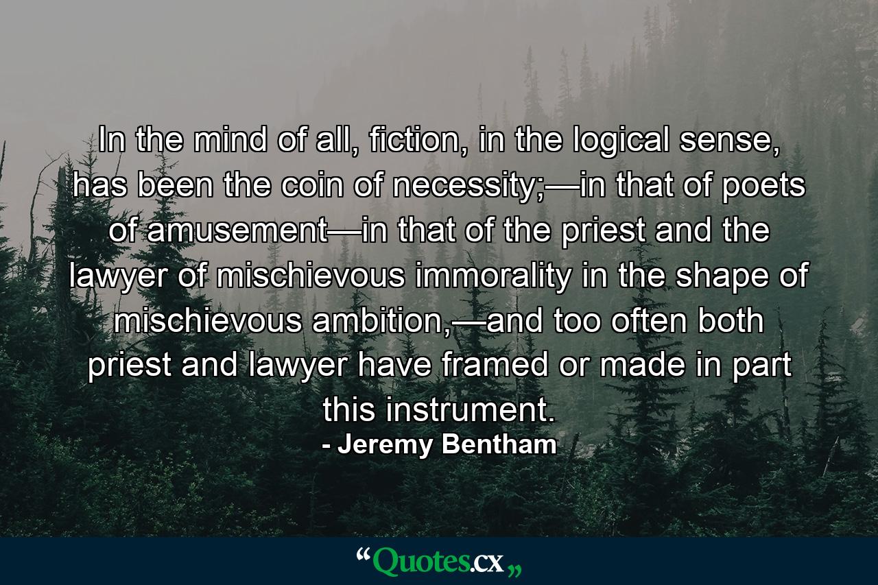 In the mind of all, fiction, in the logical sense, has been the coin of necessity;—in that of poets of amusement—in that of the priest and the lawyer of mischievous immorality in the shape of mischievous ambition,—and too often both priest and lawyer have framed or made in part this instrument. - Quote by Jeremy Bentham