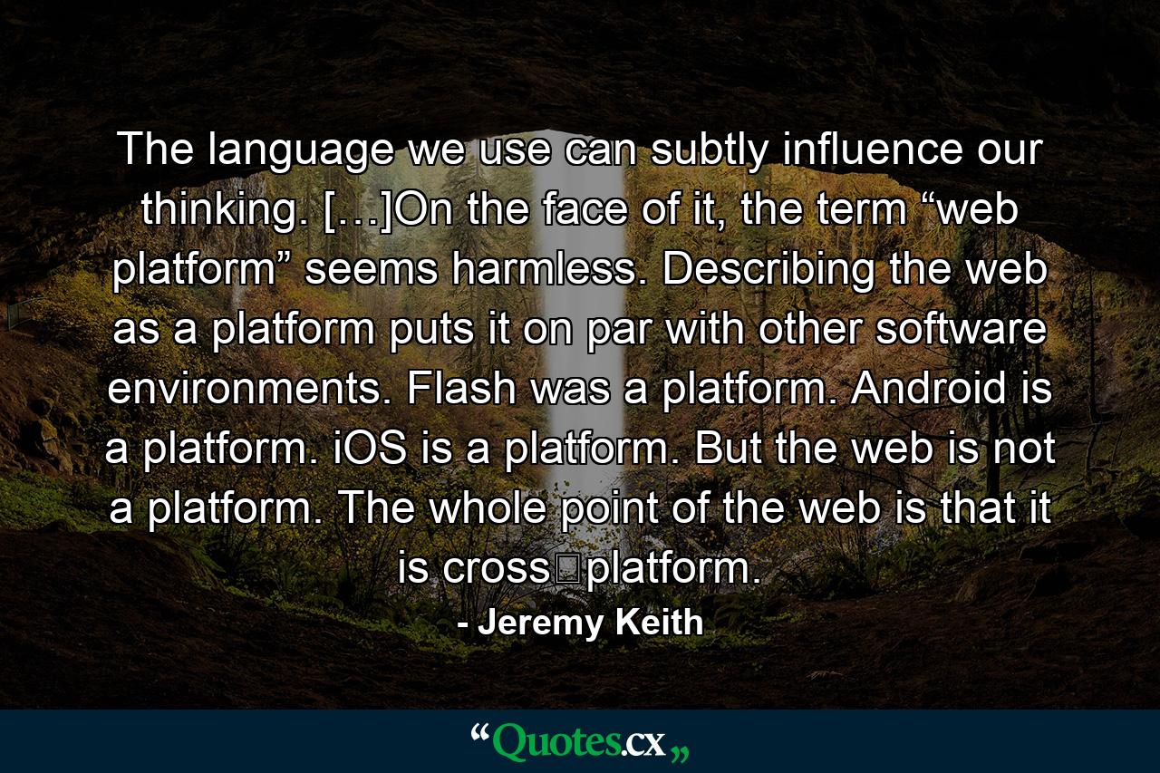 The language we use can subtly influence our thinking. […]On the face of it, the term “web platform” seems harmless. Describing the web as a platform puts it on par with other software environments. Flash was a platform. Android is a platform. iOS is a platform. But the web is not a platform. The whole point of the web is that it is cross‐platform. - Quote by Jeremy Keith