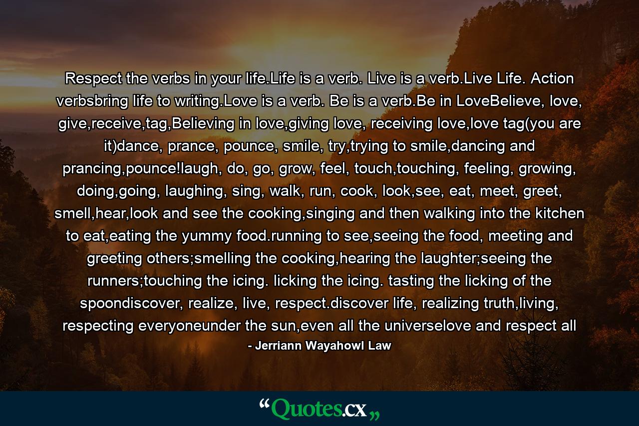 Respect the verbs in your life.Life is a verb. Live is a verb.Live Life. Action verbsbring life to writing.Love is a verb. Be is a verb.Be in LoveBelieve, love, give,receive,tag,Believing in love,giving love, receiving love,love tag(you are it)dance, prance, pounce, smile, try,trying to smile,dancing and prancing,pounce!laugh, do, go, grow, feel, touch,touching, feeling, growing, doing,going, laughing, sing, walk, run, cook, look,see, eat, meet, greet, smell,hear,look and see the cooking,singing and then walking into the kitchen to eat,eating the yummy food.running to see,seeing the food, meeting and greeting others;smelling the cooking,hearing the laughter;seeing the runners;touching the icing. licking the icing. tasting the licking of the spoondiscover, realize, live, respect.discover life, realizing truth,living, respecting everyoneunder the sun,even all the universelove and respect all - Quote by Jerriann Wayahowl Law