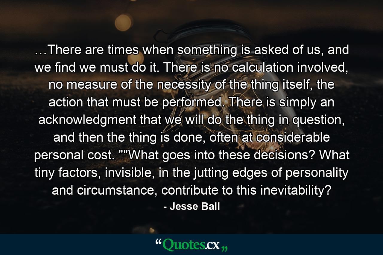 …There are times when something is asked of us, and we find we must do it. There is no calculation involved, no measure of the necessity of the thing itself, the action that must be performed. There is simply an acknowledgment that we will do the thing in question, and then the thing is done, often at considerable personal cost. 