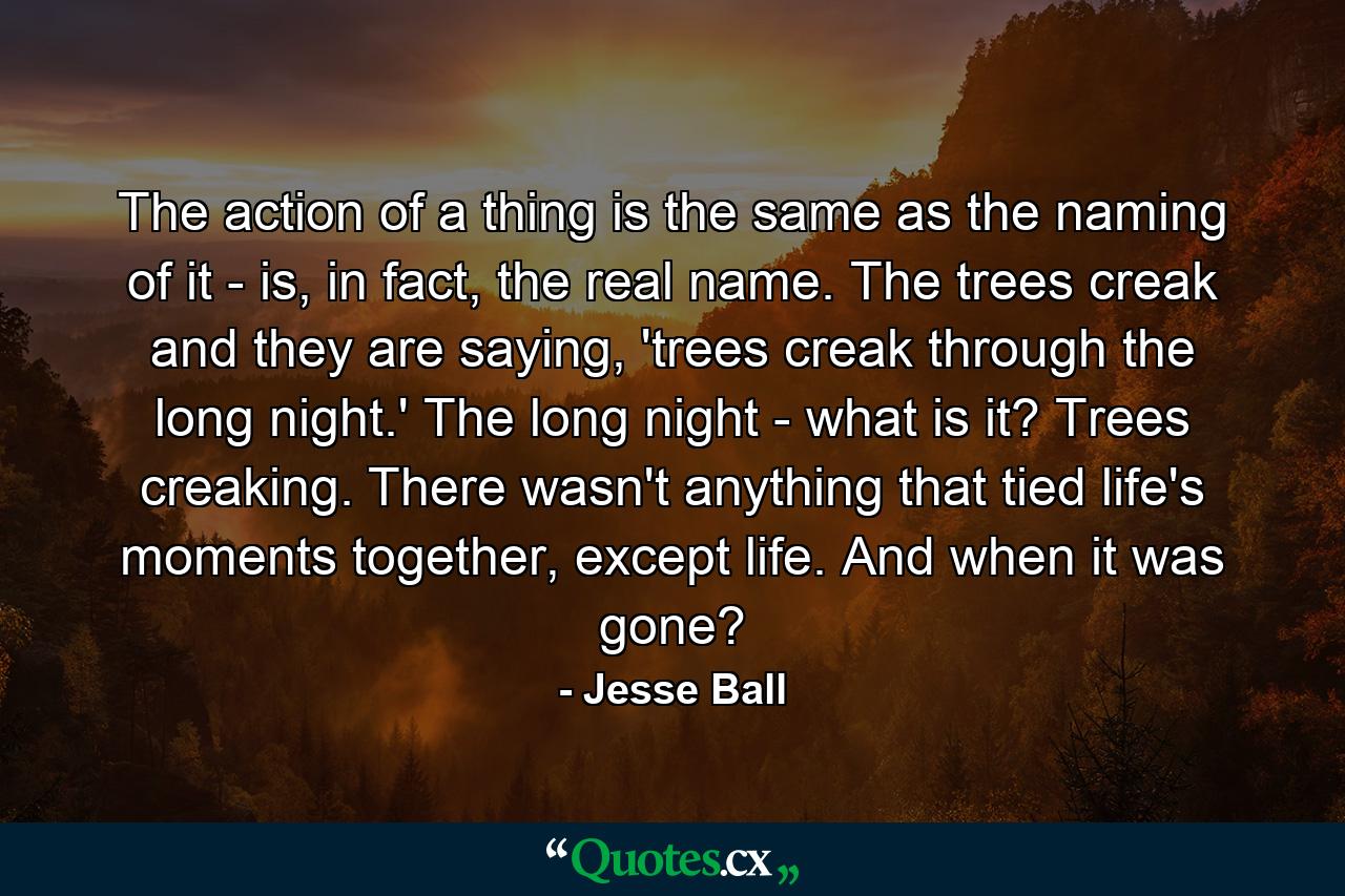 The action of a thing is the same as the naming of it - is, in fact, the real name. The trees creak and they are saying, 'trees creak through the long night.' The long night - what is it? Trees creaking. There wasn't anything that tied life's moments together, except life. And when it was gone? - Quote by Jesse Ball