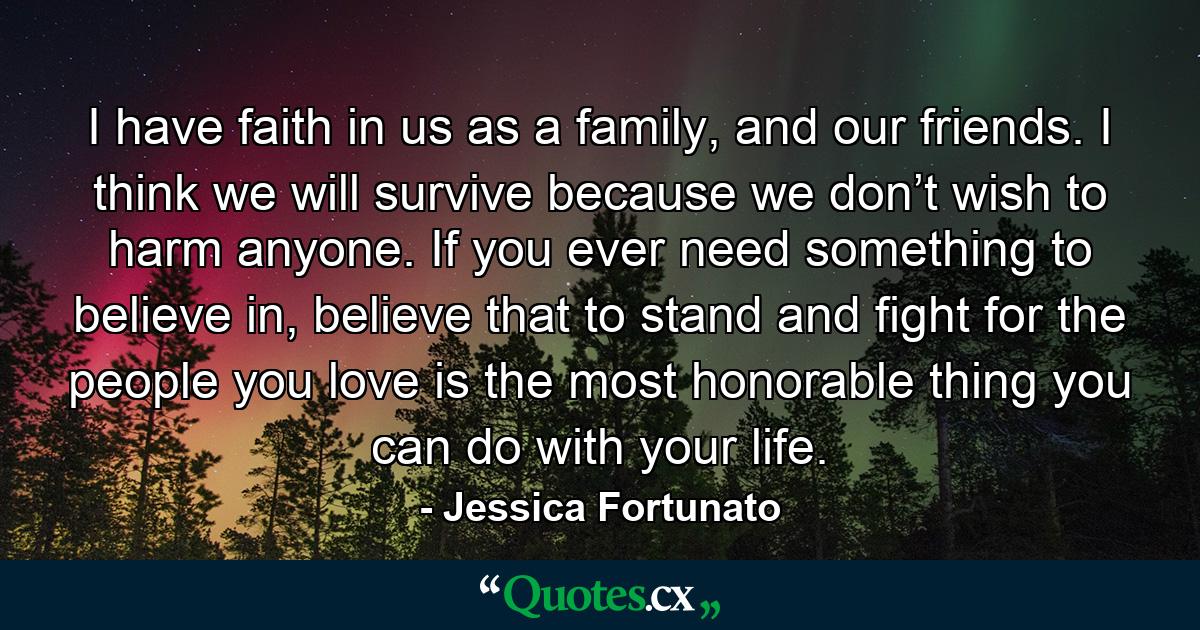 I have faith in us as a family, and our friends. I think we will survive because we don’t wish to harm anyone. If you ever need something to believe in, believe that to stand and fight for the people you love is the most honorable thing you can do with your life. - Quote by Jessica Fortunato