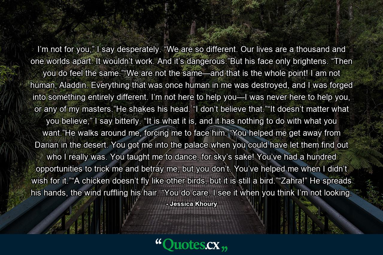 I’m not for you,” I say desperately. “We are so different. Our lives are a thousand and one worlds apart. It wouldn’t work. And it’s dangerous.”But his face only brightens. “Then you do feel the same.”“We are not the same—and that is the whole point! I am not human, Aladdin. Everything that was once human in me was destroyed, and I was forged into something entirely different. I’m not here to help you—I was never here to help you, or any of my masters.”He shakes his head. “I don’t believe that.”“It doesn’t matter what you believe,” I say bitterly. “It is what it is, and it has nothing to do with what you want.”He walks around me, forcing me to face him. “You helped me get away from Darian in the desert. You got me into the palace when you could have let them find out who I really was. You taught me to dance, for sky’s sake! You’ve had a hundred opportunities to trick me and betray me, but you don’t. You’ve helped me when I didn’t wish for it.”“A chicken doesn’t fly like other birds, but it is still a bird.”“Zahra!” He spreads his hands, the wind ruffling his hair. “You do care. I see it when you think I’m not looking. - Quote by Jessica Khoury