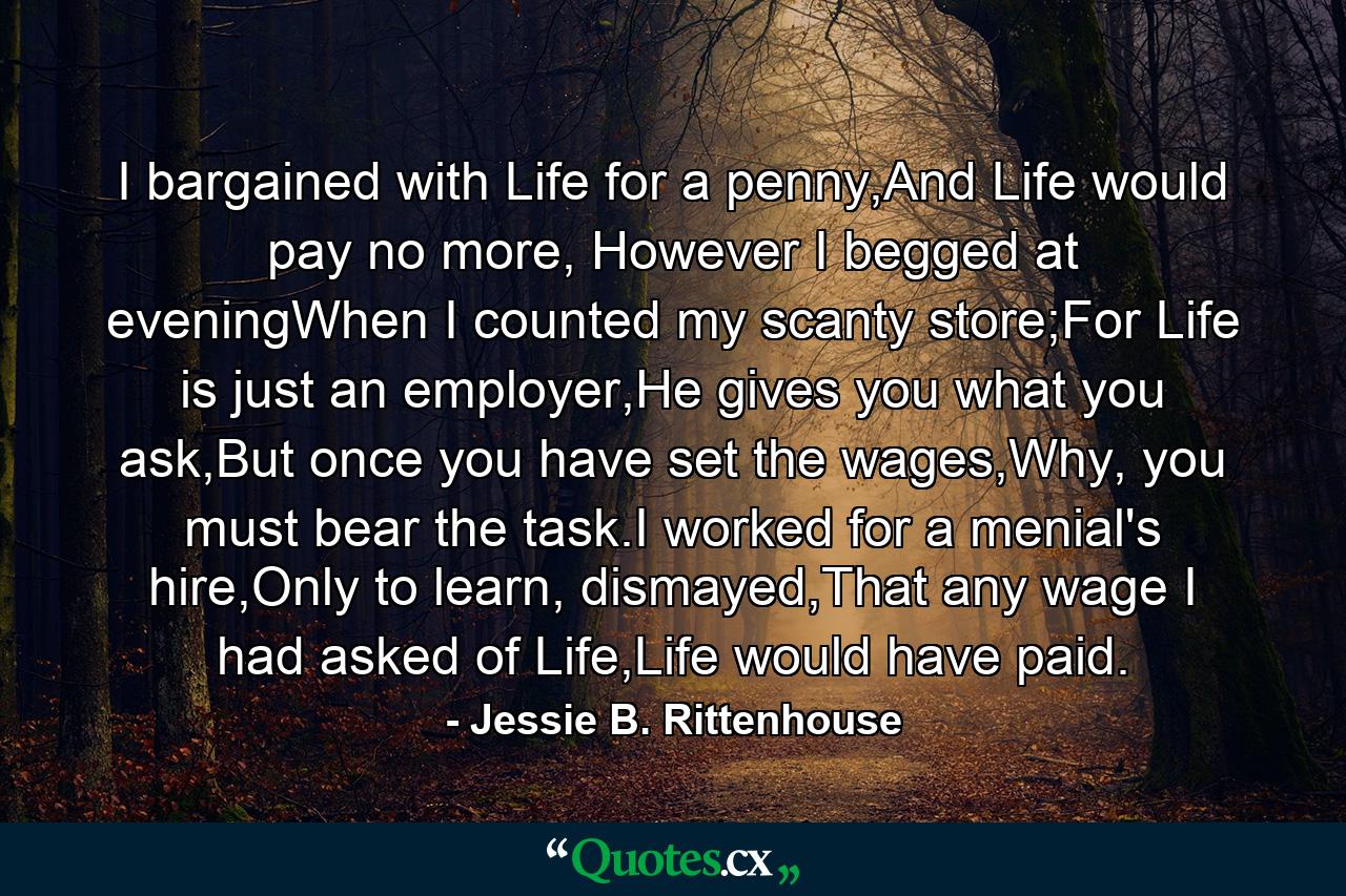 I bargained with Life for a penny,And Life would pay no more, However I begged at eveningWhen I counted my scanty store;For Life is just an employer,He gives you what you ask,But once you have set the wages,Why, you must bear the task.I worked for a menial's hire,Only to learn, dismayed,That any wage I had asked of Life,Life would have paid. - Quote by Jessie B. Rittenhouse