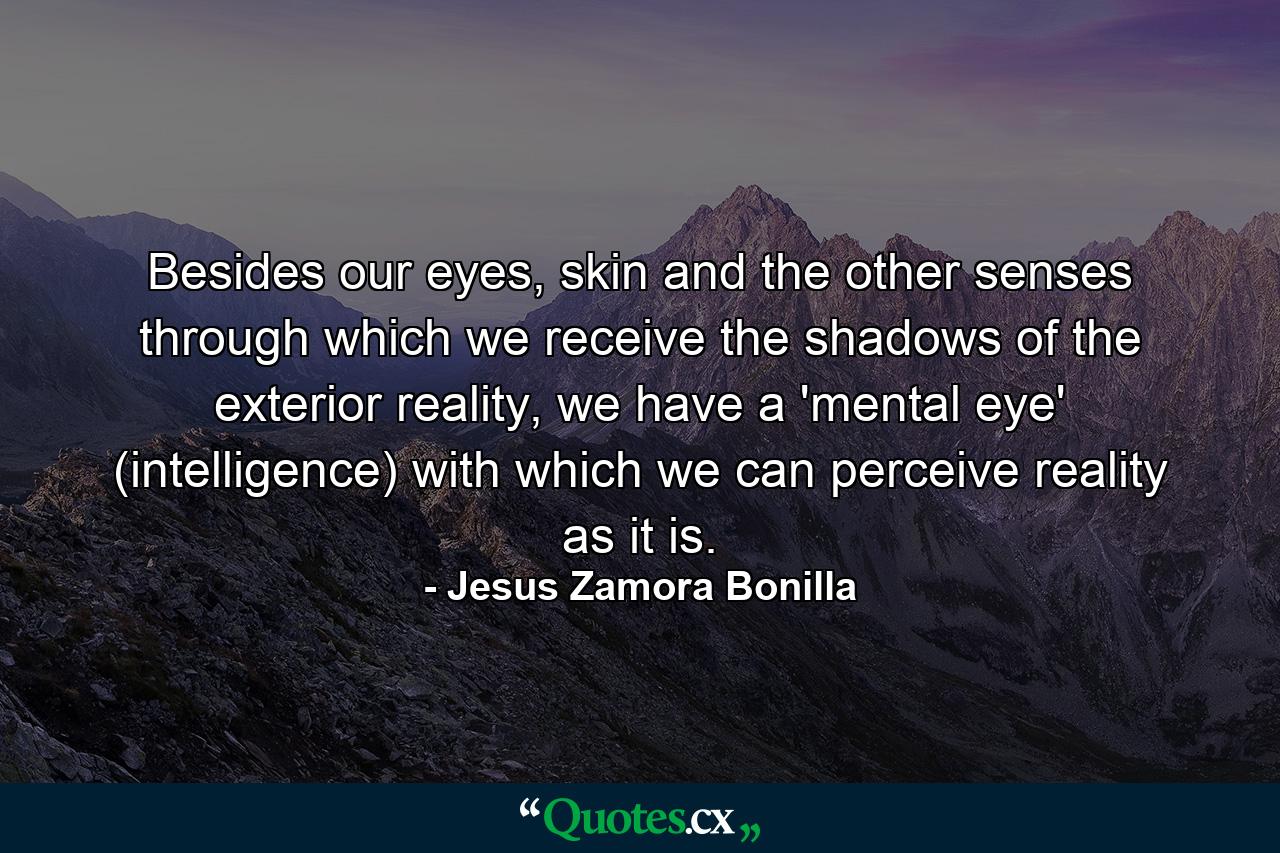 Besides our eyes, skin and the other senses through which we receive the shadows of the exterior reality, we have a 'mental eye' (intelligence) with which we can perceive reality as it is. - Quote by Jesus Zamora Bonilla