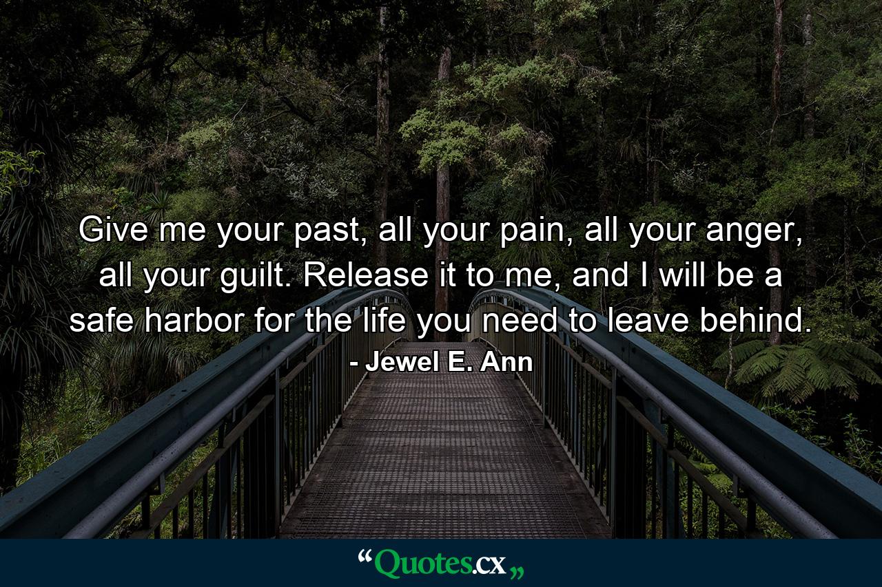 Give me your past, all your pain, all your anger, all your guilt. Release it to me, and I will be a safe harbor for the life you need to leave behind. - Quote by Jewel E. Ann