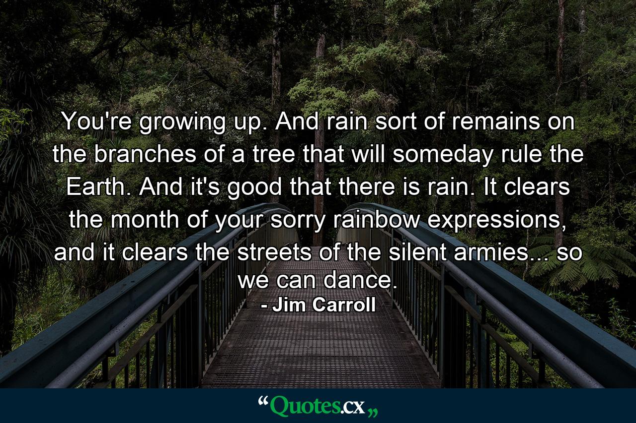 You're growing up. And rain sort of remains on the branches of a tree that will someday rule the Earth. And it's good that there is rain. It clears the month of your sorry rainbow expressions, and it clears the streets of the silent armies... so we can dance. - Quote by Jim Carroll