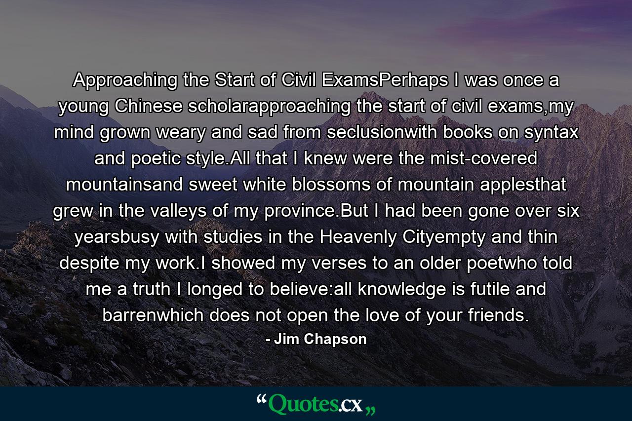 Approaching the Start of Civil ExamsPerhaps I was once a young Chinese scholarapproaching the start of civil exams,my mind grown weary and sad from seclusionwith books on syntax and poetic style.All that I knew were the mist-covered mountainsand sweet white blossoms of mountain applesthat grew in the valleys of my province.But I had been gone over six yearsbusy with studies in the Heavenly Cityempty and thin despite my work.I showed my verses to an older poetwho told me a truth I longed to believe:all knowledge is futile and barrenwhich does not open the love of your friends. - Quote by Jim Chapson