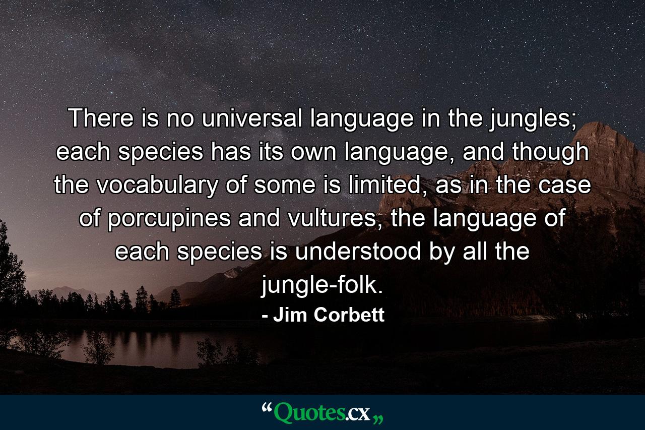 There is no universal language in the jungles; each species has its own language, and though the vocabulary of some is limited, as in the case of porcupines and vultures, the language of each species is understood by all the jungle-folk. - Quote by Jim Corbett