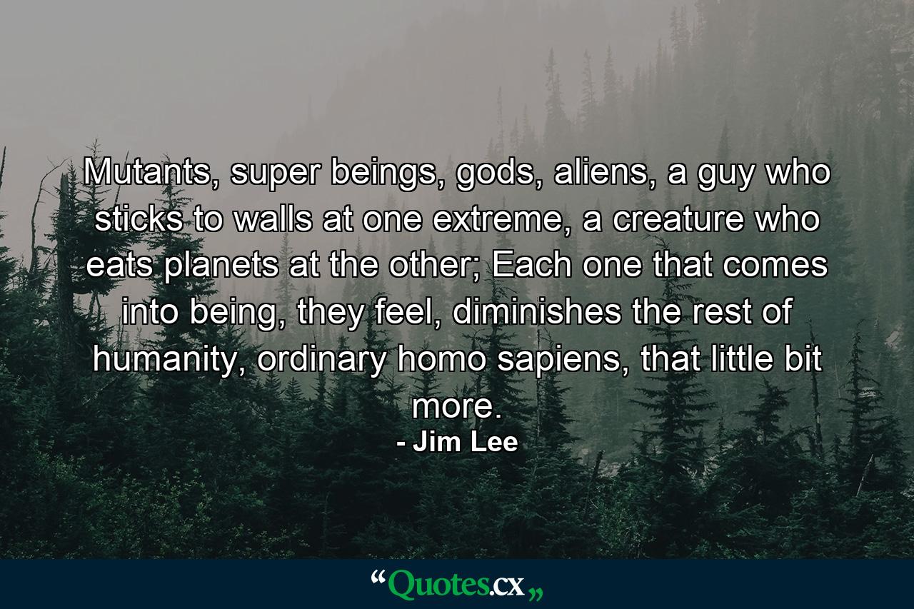 Mutants, super beings, gods, aliens, a guy who sticks to walls at one extreme, a creature who eats planets at the other; Each one that comes into being, they feel, diminishes the rest of humanity, ordinary homo sapiens, that little bit more. - Quote by Jim Lee