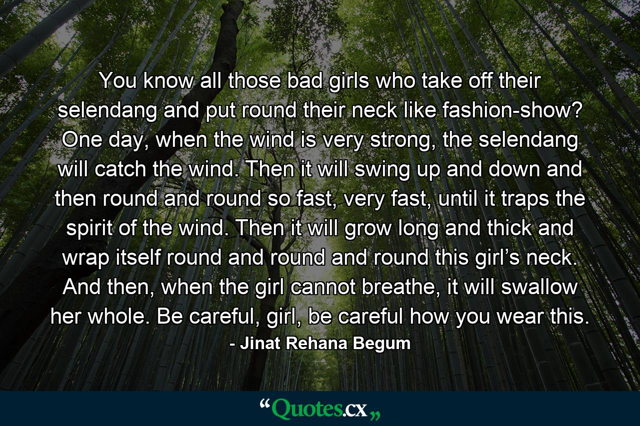 You know all those bad girls who take off their selendang and put round their neck like fashion-show? One day, when the wind is very strong, the selendang will catch the wind. Then it will swing up and down and then round and round so fast, very fast, until it traps the spirit of the wind. Then it will grow long and thick and wrap itself round and round and round this girl’s neck. And then, when the girl cannot breathe, it will swallow her whole. Be careful, girl, be careful how you wear this. - Quote by Jinat Rehana Begum