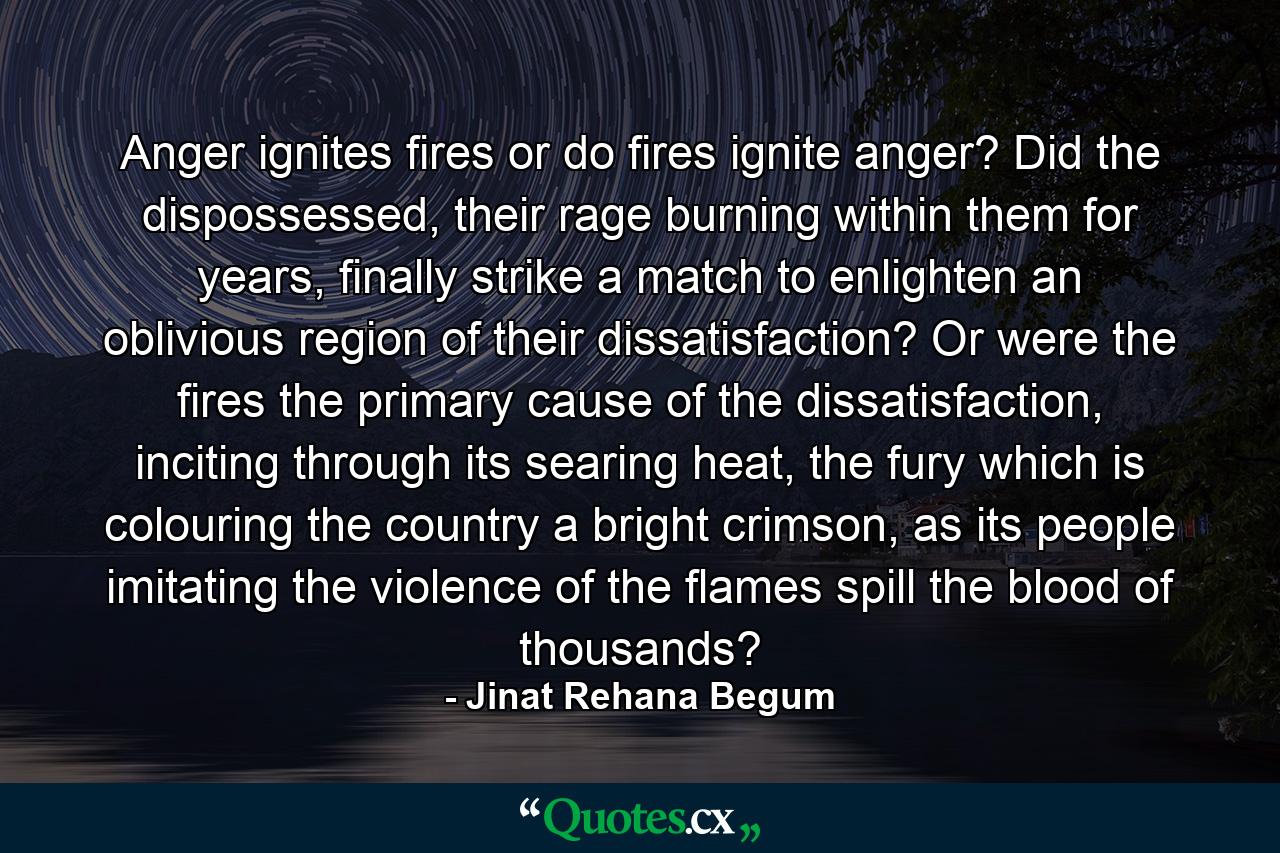 Anger ignites fires or do fires ignite anger? Did the dispossessed, their rage burning within them for years, finally strike a match to enlighten an oblivious region of their dissatisfaction? Or were the fires the primary cause of the dissatisfaction, inciting through its searing heat, the fury which is colouring the country a bright crimson, as its people imitating the violence of the flames spill the blood of thousands? - Quote by Jinat Rehana Begum