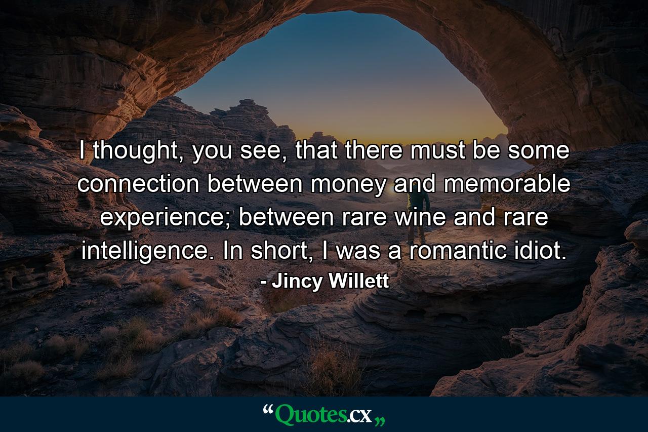 I thought, you see, that there must be some connection between money and memorable experience; between rare wine and rare intelligence. In short, I was a romantic idiot. - Quote by Jincy Willett