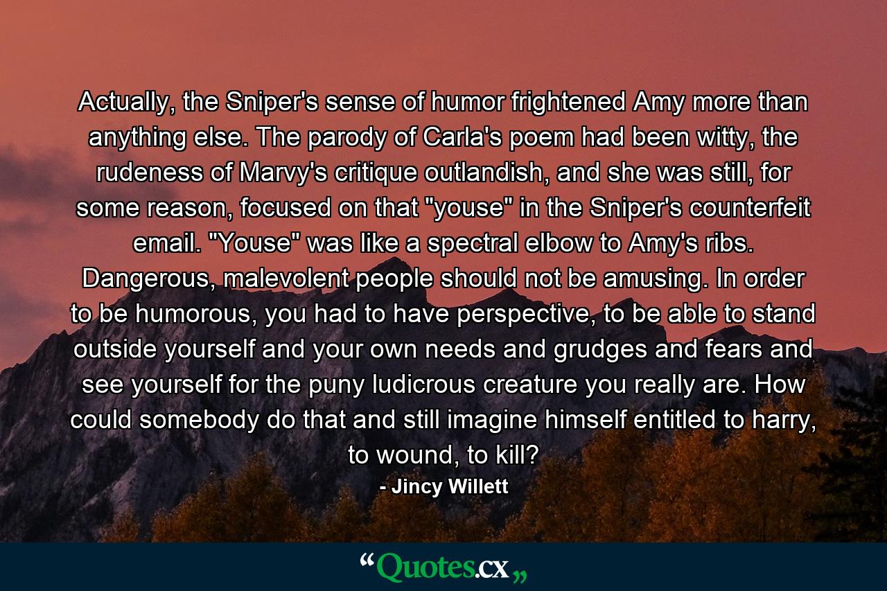 Actually, the Sniper's sense of humor frightened Amy more than anything else. The parody of Carla's poem had been witty, the rudeness of Marvy's critique outlandish, and she was still, for some reason, focused on that 