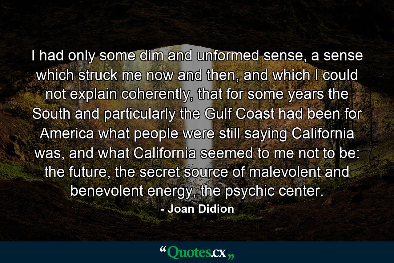 I had only some dim and unformed sense, a sense which struck me now and then, and which I could not explain coherently, that for some years the South and particularly the Gulf Coast had been for America what people were still saying California was, and what California seemed to me not to be: the future, the secret source of malevolent and benevolent energy, the psychic center. - Quote by Joan Didion