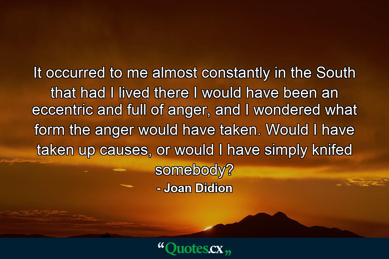 It occurred to me almost constantly in the South that had I lived there I would have been an eccentric and full of anger, and I wondered what form the anger would have taken. Would I have taken up causes, or would I have simply knifed somebody? - Quote by Joan Didion