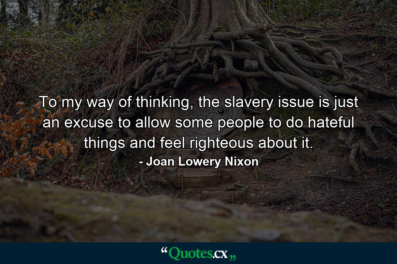 To my way of thinking, the slavery issue is just an excuse to allow some people to do hateful things and feel righteous about it. - Quote by Joan Lowery Nixon