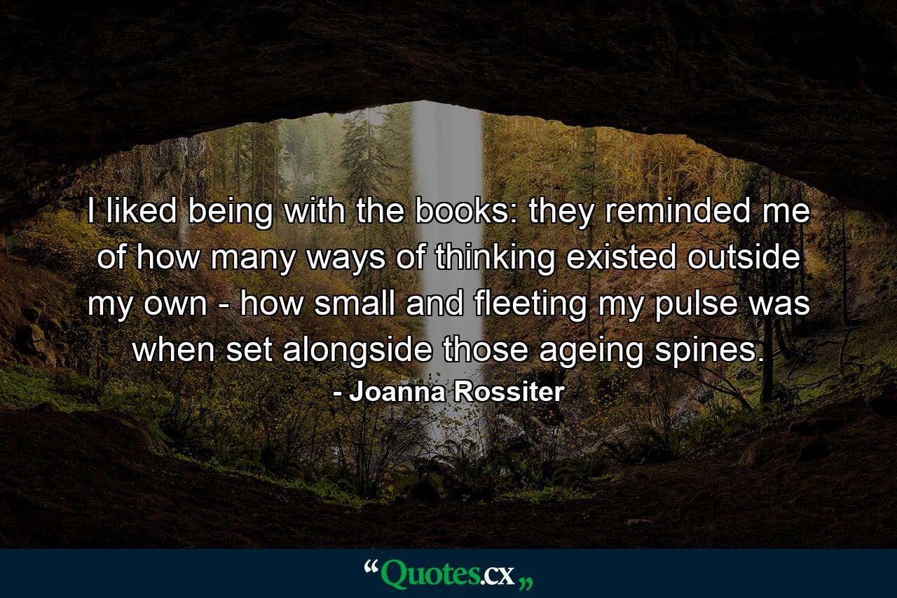 I liked being with the books: they reminded me of how many ways of thinking existed outside my own - how small and fleeting my pulse was when set alongside those ageing spines. - Quote by Joanna Rossiter