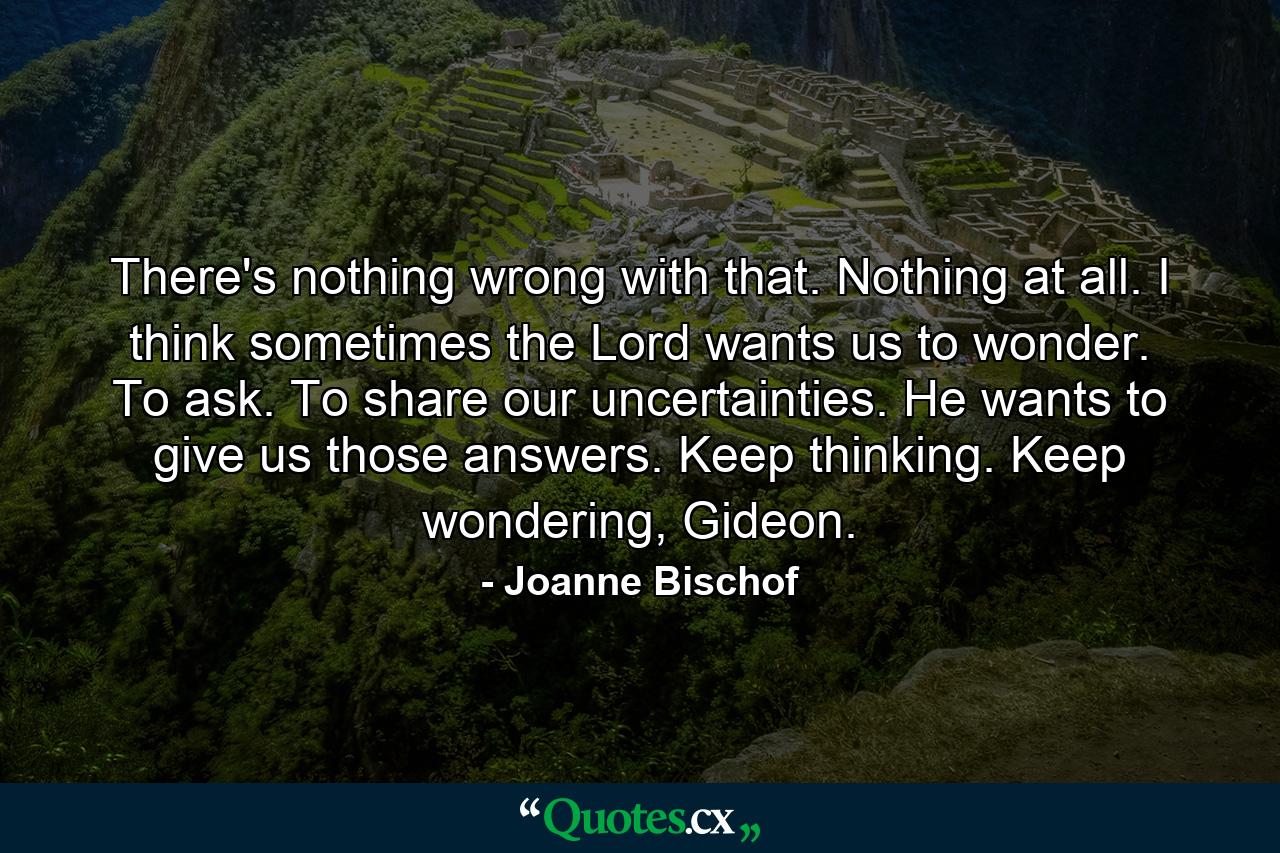 There's nothing wrong with that. Nothing at all. I think sometimes the Lord wants us to wonder. To ask. To share our uncertainties. He wants to give us those answers. Keep thinking. Keep wondering, Gideon. - Quote by Joanne Bischof