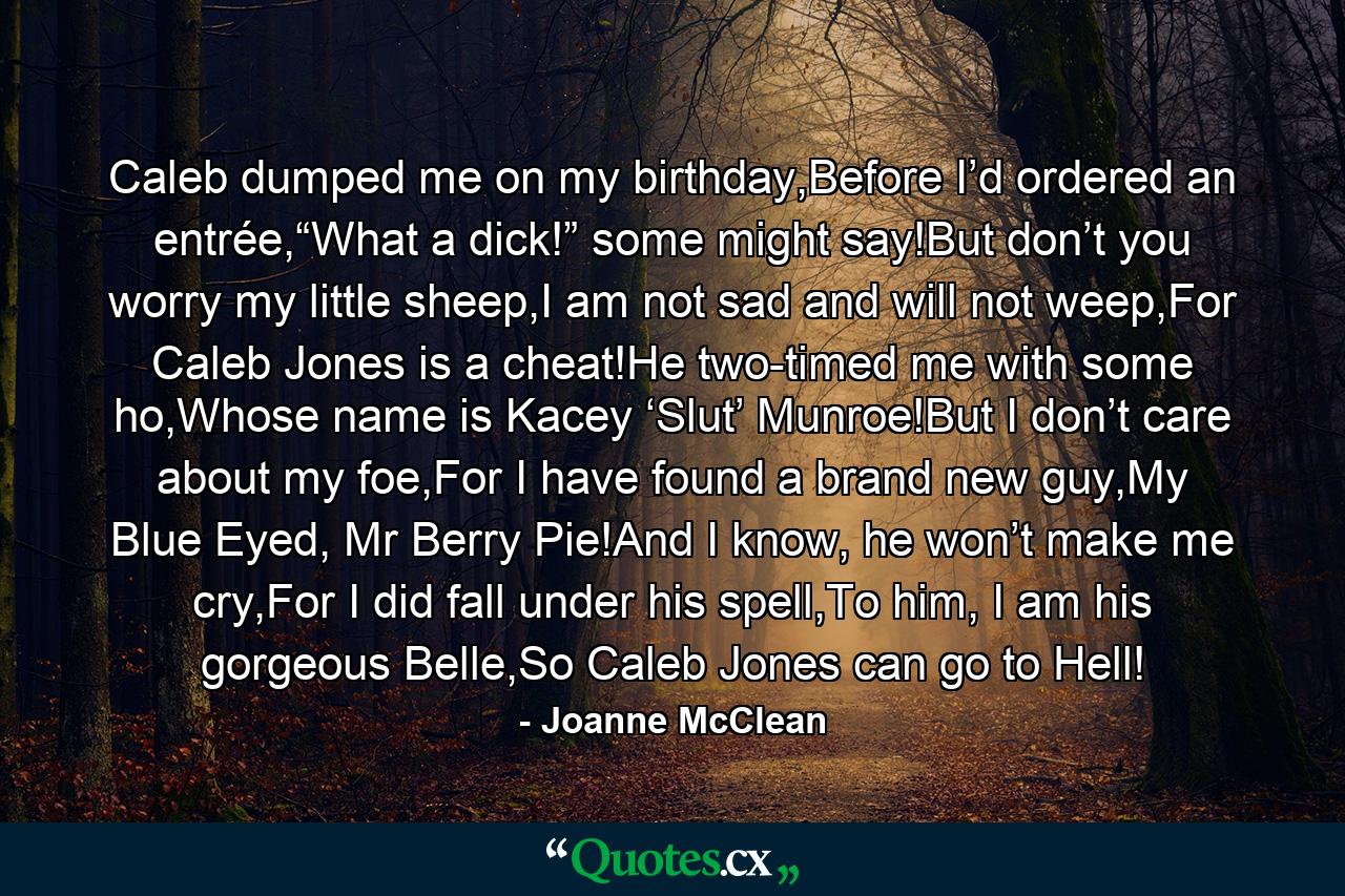 Caleb dumped me on my birthday,Before I’d ordered an entrée,“What a dick!” some might say!But don’t you worry my little sheep,I am not sad and will not weep,For Caleb Jones is a cheat!He two-timed me with some ho,Whose name is Kacey ‘Slut’ Munroe!But I don’t care about my foe,For I have found a brand new guy,My Blue Eyed, Mr Berry Pie!And I know, he won’t make me cry,For I did fall under his spell,To him, I am his gorgeous Belle,So Caleb Jones can go to Hell! - Quote by Joanne McClean