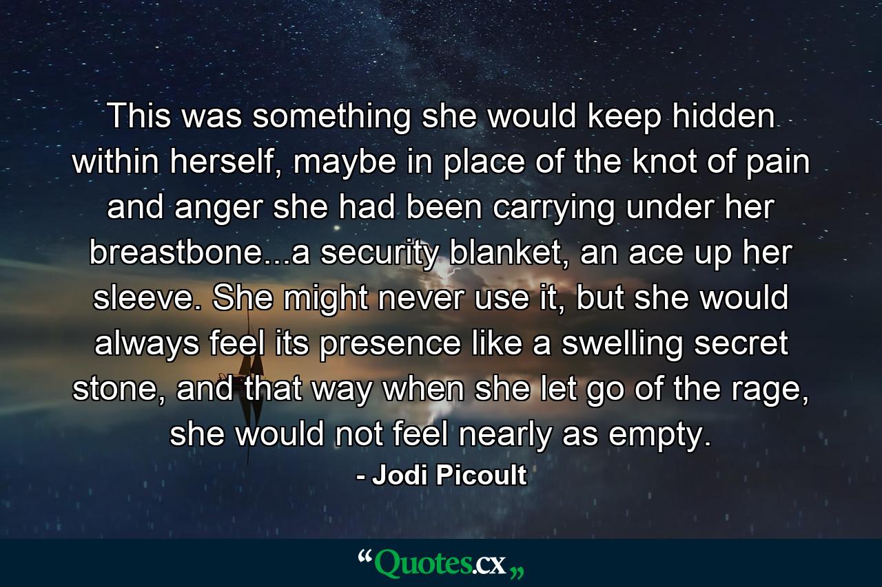 This was something she would keep hidden within herself, maybe in place of the knot of pain and anger she had been carrying under her breastbone...a security blanket, an ace up her sleeve. She might never use it, but she would always feel its presence like a swelling secret stone, and that way when she let go of the rage, she would not feel nearly as empty. - Quote by Jodi Picoult