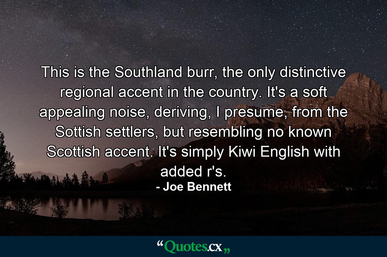 This is the Southland burr, the only distinctive regional accent in the country. It's a soft appealing noise, deriving, I presume, from the Sottish settlers, but resembling no known Scottish accent. It's simply Kiwi English with added r's. - Quote by Joe Bennett