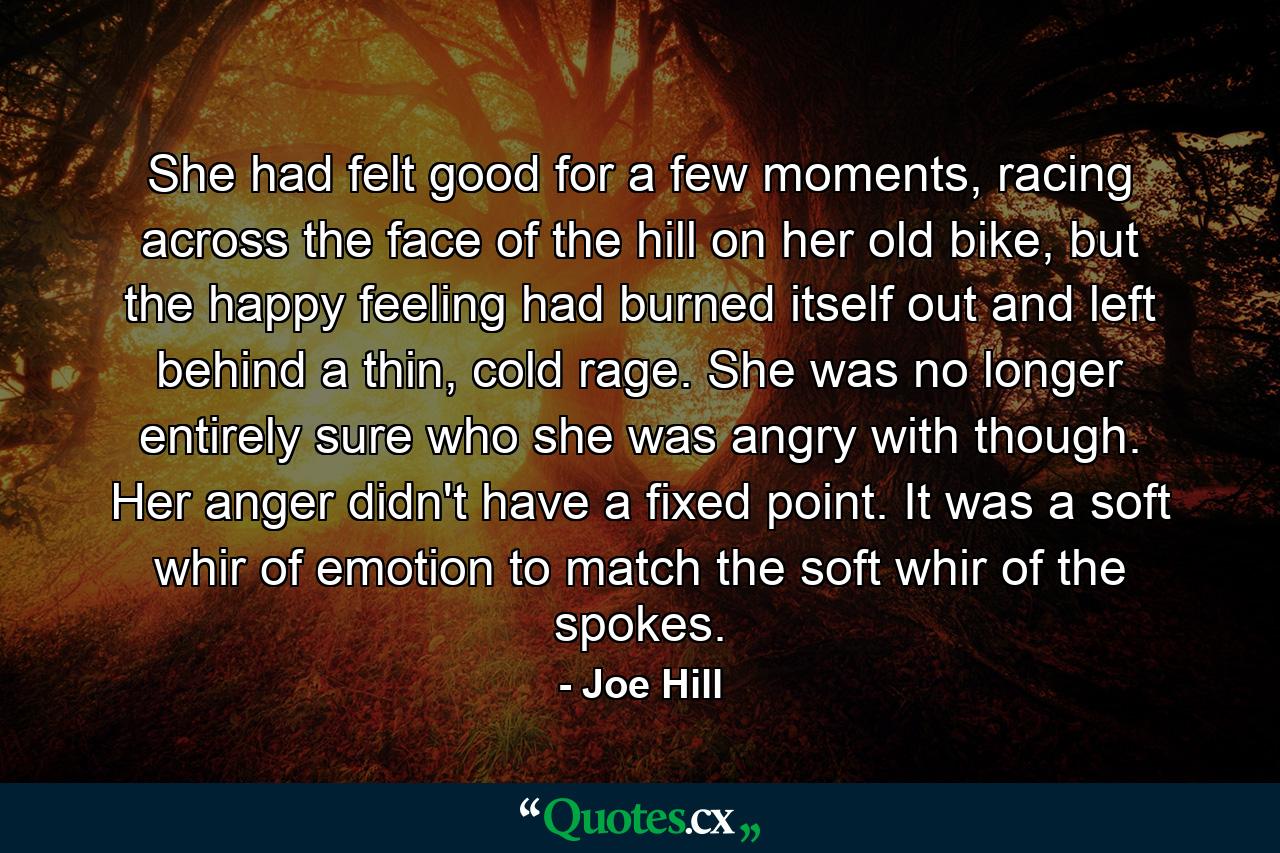 She had felt good for a few moments, racing across the face of the hill on her old bike, but the happy feeling had burned itself out and left behind a thin, cold rage. She was no longer entirely sure who she was angry with though. Her anger didn't have a fixed point. It was a soft whir of emotion to match the soft whir of the spokes. - Quote by Joe Hill