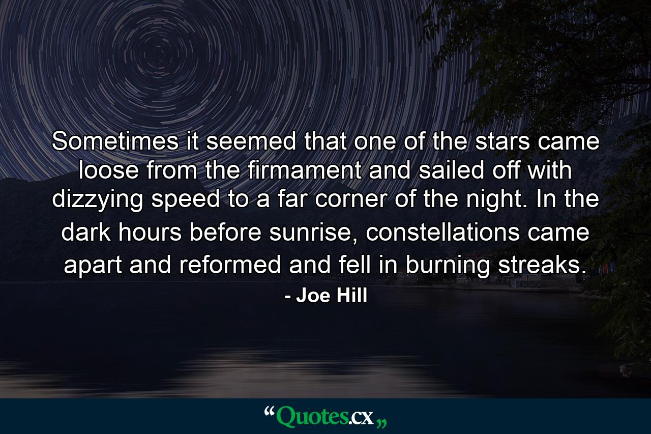 Sometimes it seemed that one of the stars came loose from the firmament and sailed off with dizzying speed to a far corner of the night. In the dark hours before sunrise, constellations came apart and reformed and fell in burning streaks. - Quote by Joe Hill