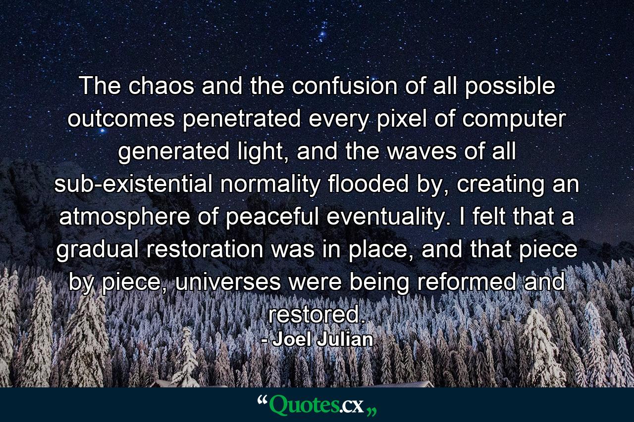 The chaos and the confusion of all possible outcomes penetrated every pixel of computer generated light, and the waves of all sub-existential normality flooded by, creating an atmosphere of peaceful eventuality. I felt that a gradual restoration was in place, and that piece by piece, universes were being reformed and restored. - Quote by Joel Julian