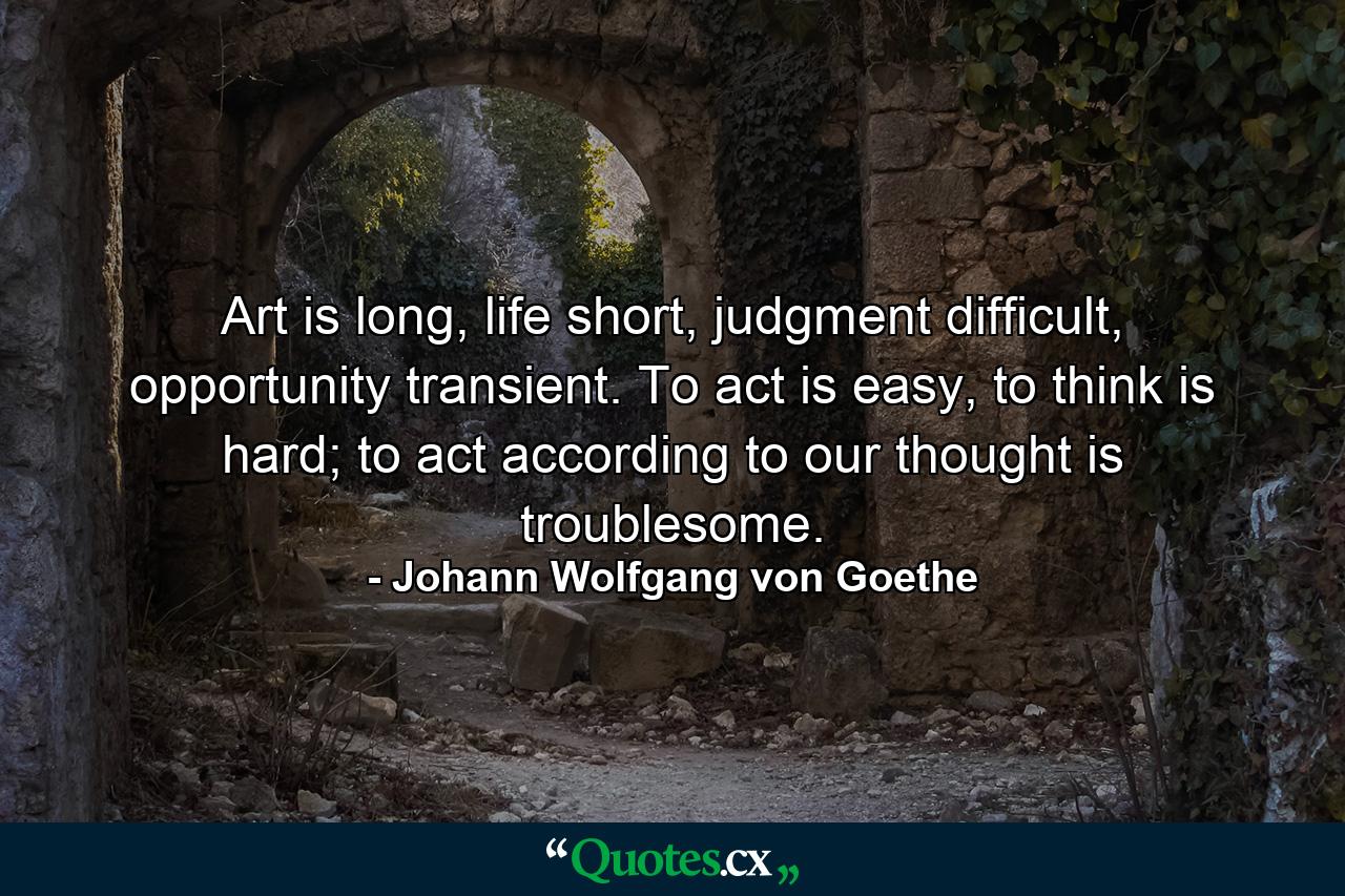 Art is long, life short, judgment difficult, opportunity transient. To act is easy, to think is hard; to act according to our thought is troublesome. - Quote by Johann Wolfgang von Goethe