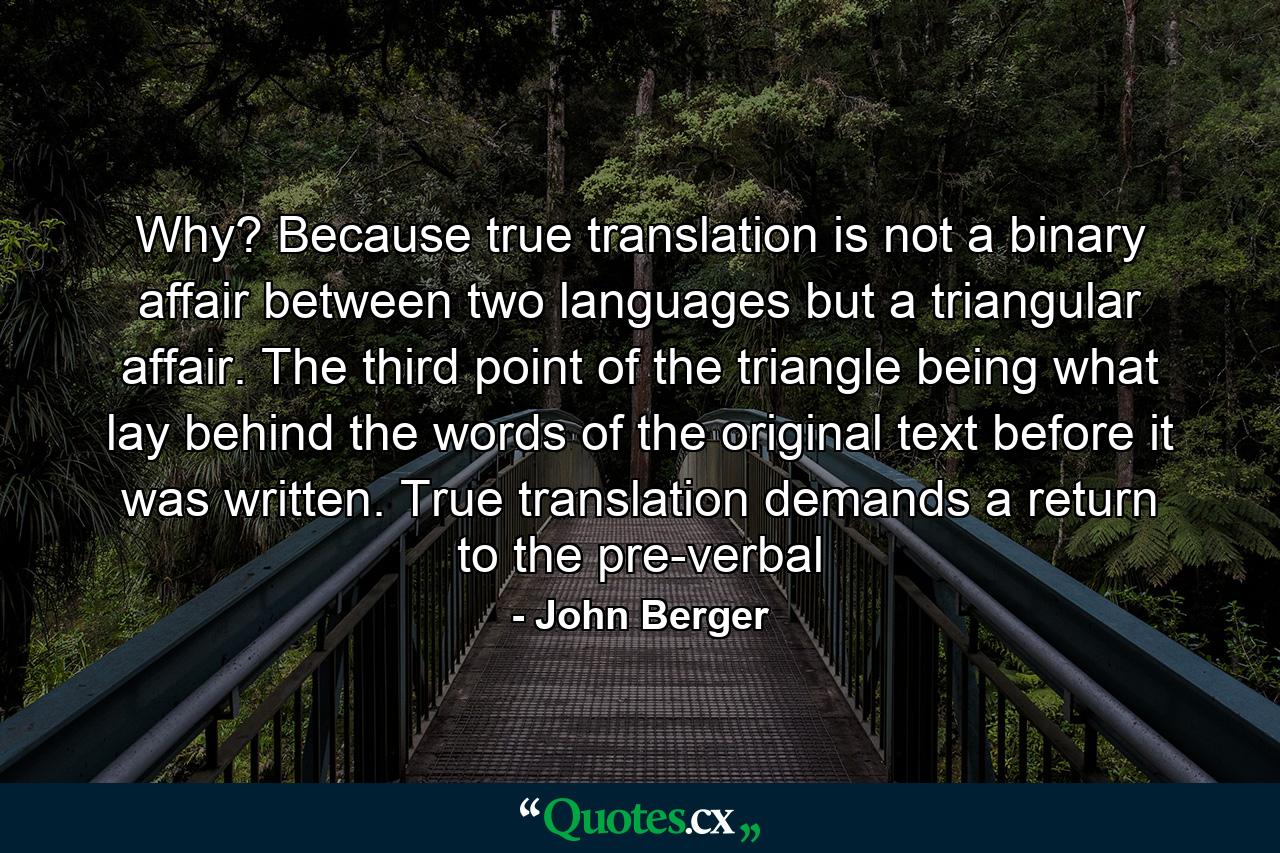 Why? Because true translation is not a binary affair between two languages but a triangular affair. The third point of the triangle being what lay behind the words of the original text before it was written. True translation demands a return to the pre-verbal - Quote by John Berger