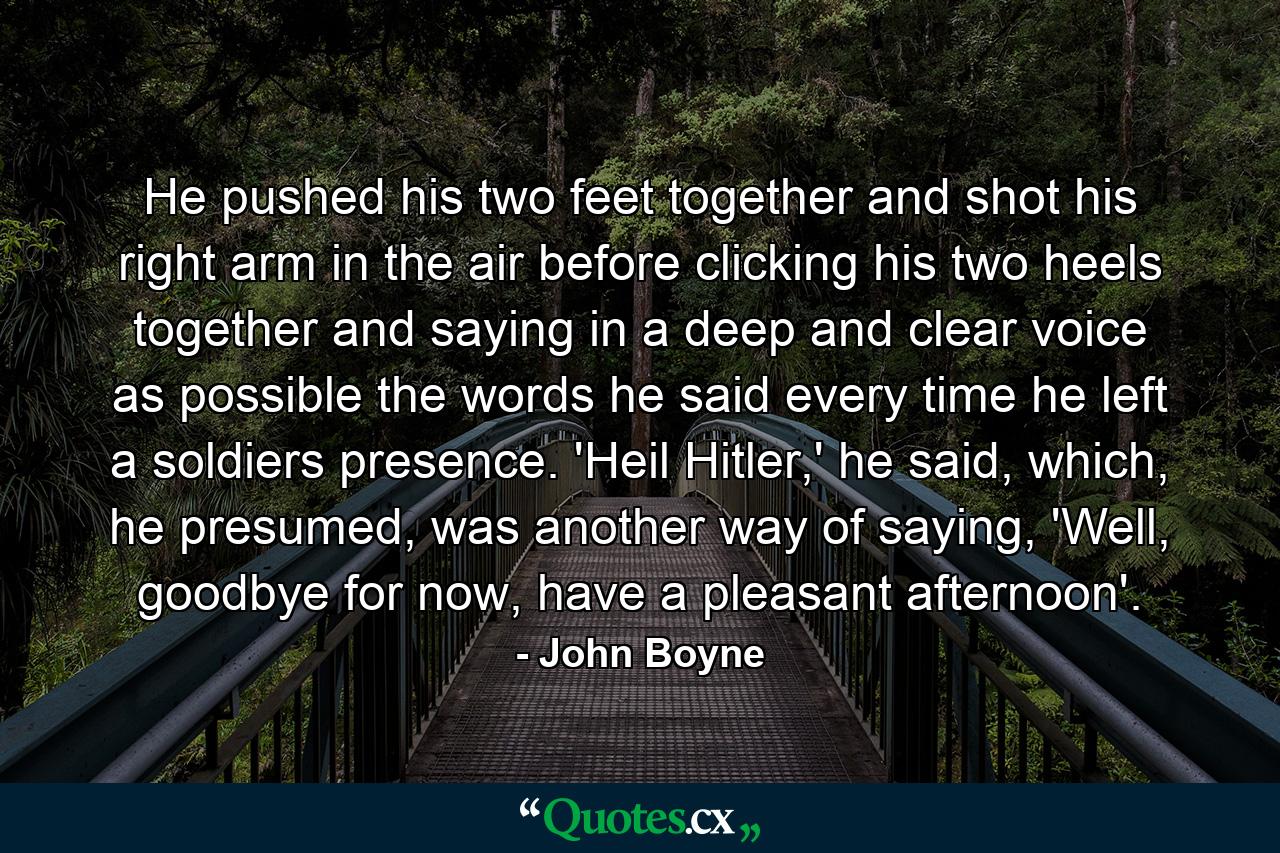 He pushed his two feet together and shot his right arm in the air before clicking his two heels together and saying in a deep and clear voice as possible the words he said every time he left a soldiers presence. 'Heil Hitler,' he said, which, he presumed, was another way of saying, 'Well, goodbye for now, have a pleasant afternoon'. - Quote by John Boyne